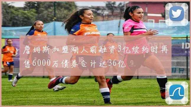 詹姆斯加盟湖人前融资3亿续约时再售6000万债券合计达36亿