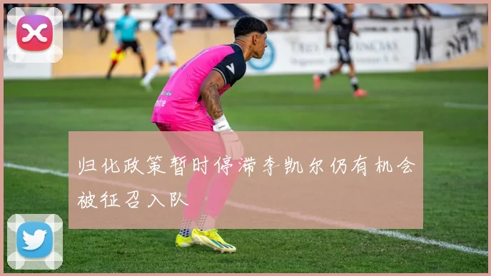 归化政策暂时停滞李凯尔仍有机会被征召入队