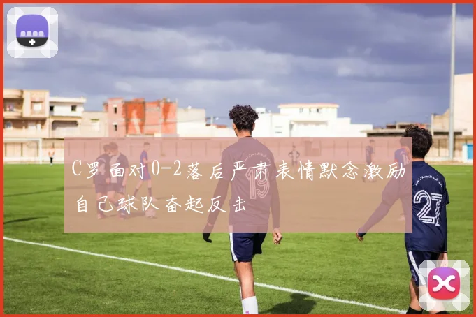 C罗面对0-2落后严肃表情默念激励自己球队奋起反击