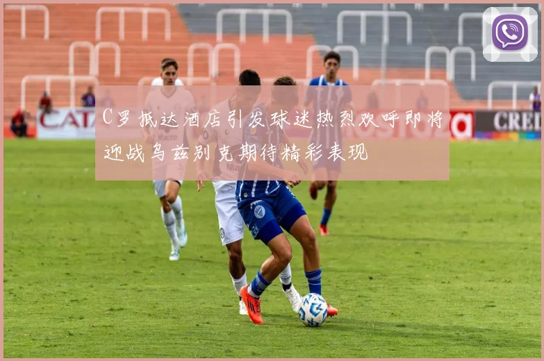 C罗抵达酒店引发球迷热烈欢呼即将迎战乌兹别克期待精彩表现